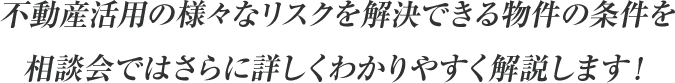 不動産活用の様々なリスクを解決できる物件の条件を、相談会ではさらに詳しくわかりやすく解説します！